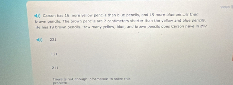 Video (
Carson has 16 more yellow pencils than blue pencils, and 19 more blue pencils than
brown pencils. The brown pencils are 2 centimeters shorter than the yellow and blue pencils.
He has 19 brown pencils. How many yellow, blue, and brown pencils does Carson have in all?
221
111
211
There is not enough information to soive this
problem.