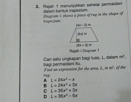 Rajah 1 menunjukkan sehelai permaidani
dalam bentuk trapezium.
Diagram 1 shows a piece of rug in the shape of
trapezium.
Rajah / Diagram 1
Cari satu ungkapan bagi luas, L, dalam m^2,
bagi permaidani itu.
Find an expression for the area, L, in m^2 , of the
rug.
A L=24x^2-x
B L=24x^2+3x
C L=36x^2+3x
D L=36x^2-6x