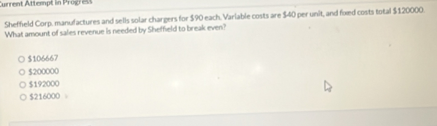 Current Attempt in Progress
Sheffield Corp. manufactures and sells solar chargers for $90 each. Variable costs are $40 per unit, and fixed costs total $120000.
What amount of sales revenue is needed by Sheffield to break even?
$106667
$200000
$192000
$216000