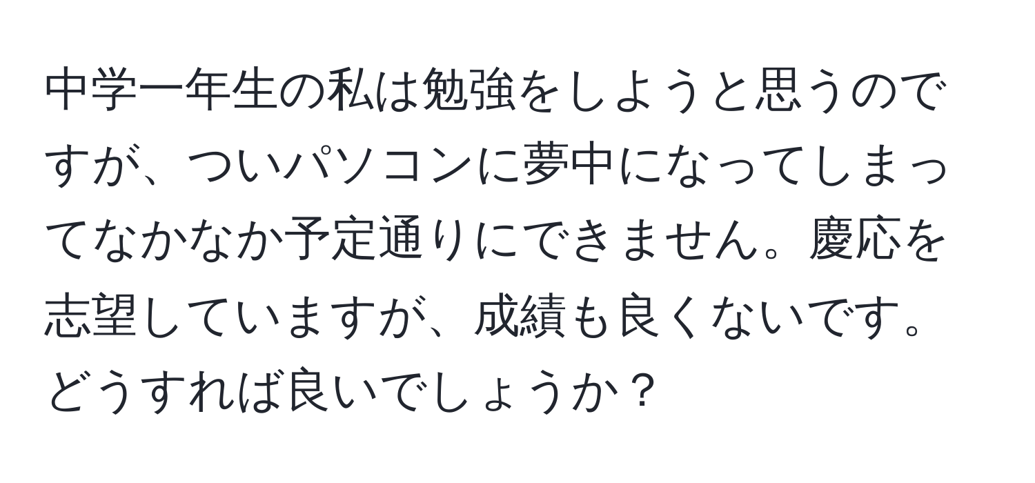 中学一年生の私は勉強をしようと思うのですが、ついパソコンに夢中になってしまってなかなか予定通りにできません。慶応を志望していますが、成績も良くないです。どうすれば良いでしょうか？