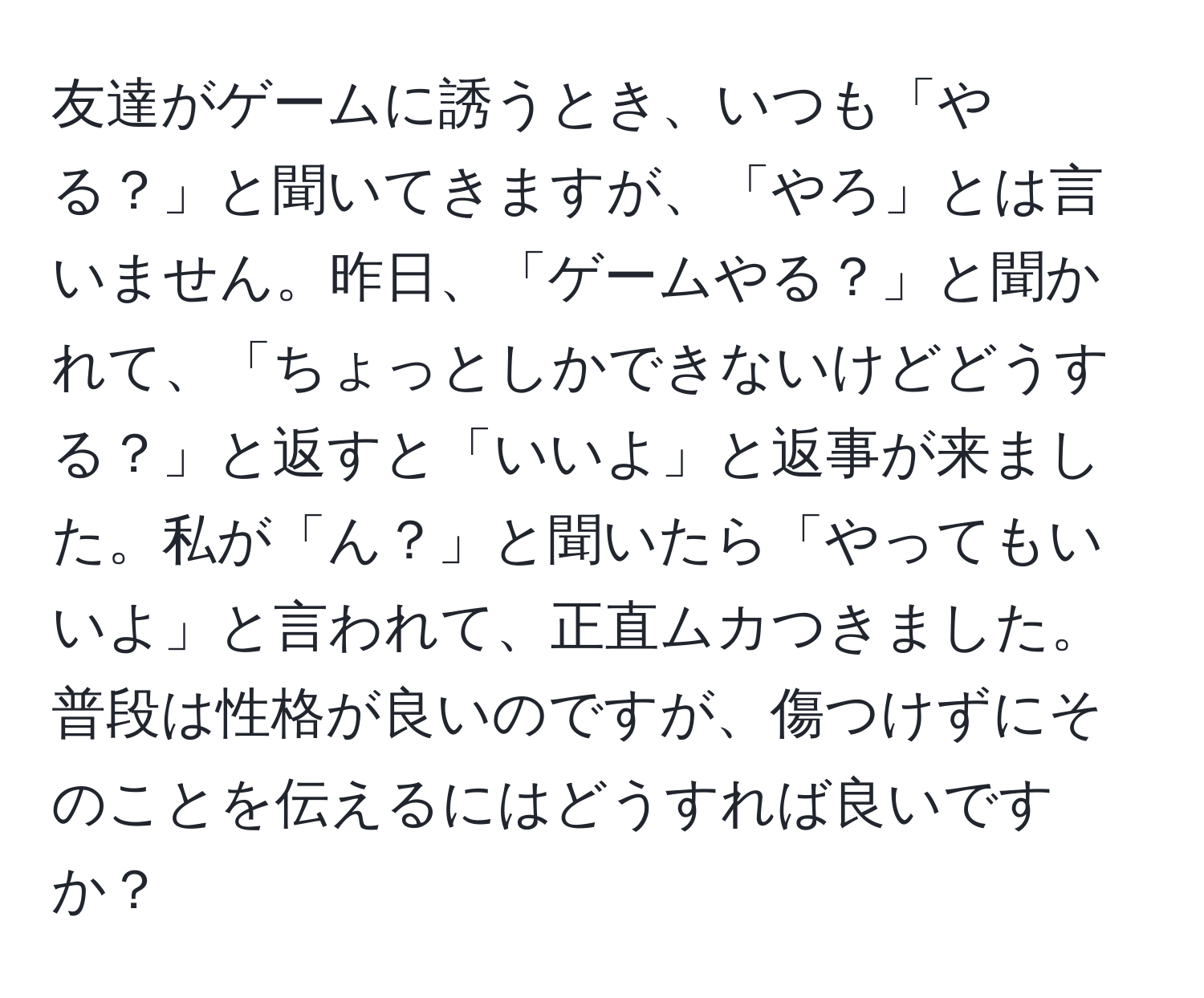 友達がゲームに誘うとき、いつも「やる？」と聞いてきますが、「やろ」とは言いません。昨日、「ゲームやる？」と聞かれて、「ちょっとしかできないけどどうする？」と返すと「いいよ」と返事が来ました。私が「ん？」と聞いたら「やってもいいよ」と言われて、正直ムカつきました。普段は性格が良いのですが、傷つけずにそのことを伝えるにはどうすれば良いですか？