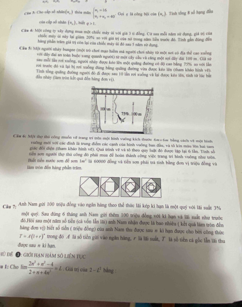 M_1RF_2 81_2^(Câu 3: Cho cấp số nhân (u_n)) thòa mân beginarrayl u_3=16 u_2+u_4=40endarray.. Gọi q là công bội của (u_n) Tnh tổng 8 số hạng đầu
của cấp số nhân (u_n) , biết q>1.
Câu 4: Một công ty xây dựng mua một chiếc máy ùi với giá 3 tỉ đồng. Cứ sau mỗi năm sử dụng, giá trị của
chiếc máy ủi này lại giảm 20% so với giá trị của nó trong năm liên trước đó. Tính gần đúng đến
hàng phần trăm giá trị còn lại của chiếc máy ủi đó sau 5 năm sử dụng.
Câu 5: Một người nhảy bungee (một trò chơi mạo hiểm mà người chơi nhày từ một nơi có địa thế cao xuồng
với dây đai an toàn buộc xung quanh người) từ một cây cầu và căng một sợi dây dài 100 m. Giả sử
sau mỗi lần rơi xuống, người nhảy được kéo lên một quãng đường có độ cao bằng 75% so với lần
rơi trước đó và lại bị rơi xuống đúng bằng quãng đường vừa được kéo lên (tham khảo hình vẽ).
Tiính tổng quãng đường người đó đi được sau 10 lần rơi xuống và lại được kéo lên, tính từ lúc bắt
đầu nhãy (làm tròn kết quả đến hàng đơn vị).
Cầu 6: Một thợ thủ công muốn về trang trí trên một hình vuông kích thước 6m× 6m bằng cách vẽ một hình
vuỡng mới với các đĩnh là trung điểm các cạnh của hình vuông ban đầu, và tô kin mẫu lên hai tam
giác đổi diện (tham khảo hình vẽ). Quá trình vẽ và tô theo quy luật đó được lặp lại 6 lần. Tinh số
tiển sơn người thợ thủ công đó phải mua để hoàn thành công việc trang trí hình vuông như trên.
Biết tiền nước sơn đề sơn 1m^2 là 60000 đồng và tiền sơn phải trả tính bằng đơn vị triệu đồng và
làm tròn đến hàng phần trăm.
Câu 7:  Anh Nam gửi 100 triệu đồng vào ngân hàng theo thể thức lãi kép kì hạn là một quý với lãi suất 3%
một quý. Sau đúng 6 tháng anh Nam gửi thêm 100 triệu đồng với kì hạn và lãi suất như trước
đó.Hòi sau một năm số tiền (cả vốn lẫn lãi) anh Nam nhận được là bao nhiêu ( kết quả làm tròn đến
hàng đơn vị) biết số tiền ( triệu đồng) của anh Nam thu được sau π kỉ hạn được cho bởi công thức
T=A(1+r)^n trong đó A là số tiền gửi vào ngân hàng, r là lãi suất, T là số tiền cả gốc lẫn lãi thu
được sau n kì hạn.
hủ đề ❸: giới hạn hàm số liÊn Tục
u 1: Cho lim  (2n^3+n^2-4)/2+n+4n^5 =L. Giá trị cia2-L^2 bằng :