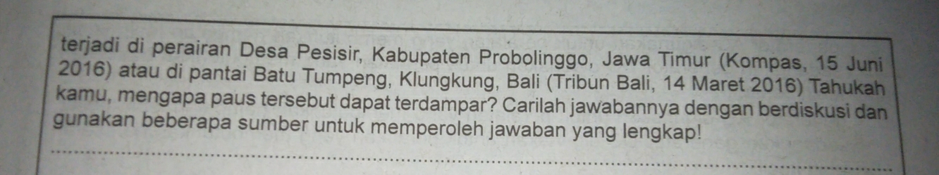 terjadi di perairan Desa Pesisir, Kabupaten Probolinggo, Jawa Timur (Kompas, 15 Juni 
2016) atau di pantai Batu Tumpeng, Klungkung, Bali (Tribun Bali, 14 Maret 2016) Tahukah 
kamu, mengapa paus tersebut dapat terdampar? Carilah jawabannya dengan berdiskusi dan 
gunakan beberapa sumber untuk memperoleh jawaban yang lengkap!