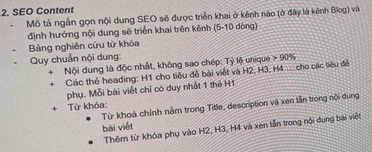 SEO Content 
Mô tả ngắn gọn nội dung SEO sẽ được triển khai ở kênh nào (ở đây là kênh Blog) và 
định hướng nội dung sẽ triển khai trên kênh (5-10 dòng) 
Bảng nghiên cứu từ khóa 
Quy chuẩn nội dung: 90%
+ Nội dung là độc nhất, không sao chép: Tỷ lệ unique 
+ Các thẻ heading: H1 cho tiêu đễ bài viết và H2, H3, H4... cho các tiêu đề 
phụ. Mỗi bài viết chỉ có duy nhất 1 thẻ H1 
Từ khoá chính nằm trong Title, description và xen lẫn trong nội dung 
+ Từ khóa: 
bài viết 
Thêm từ khóa phụ vào H2, H3, H4 và xen lẫn trong nội dung bài viết