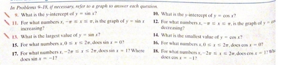 In Problems 9-18, if necessary, refer to a graph to answer each question. 
9. What is the y-intercept of y=sin x 10. What is the y-intercept of y=cos x ? 
11. For what numbers x, -π ≤ x≤ π , is the graph of y=sin x 12. For what numbers x, -π ≤ x≤ π , is the graph of y=cos
increasing? decreasing? 
13. What is the largest value of y=sin x ? 14. What is the smallest value of y=cos x ? 
15. For what numbers x, 0≤ x≤ 2π , does sin x=0 16. For what numbers x, 0≤ x≤ 2π , does cos x=0 ? 
17. For what numbers x, -2π ≤ x≤ 2π , does sin x=1 ? Where 18. For what numbers x, -2π ≤ x≤ 2π , does cos x=1 ? Whe 
does cos 
does sin x=-1 ? x=-1