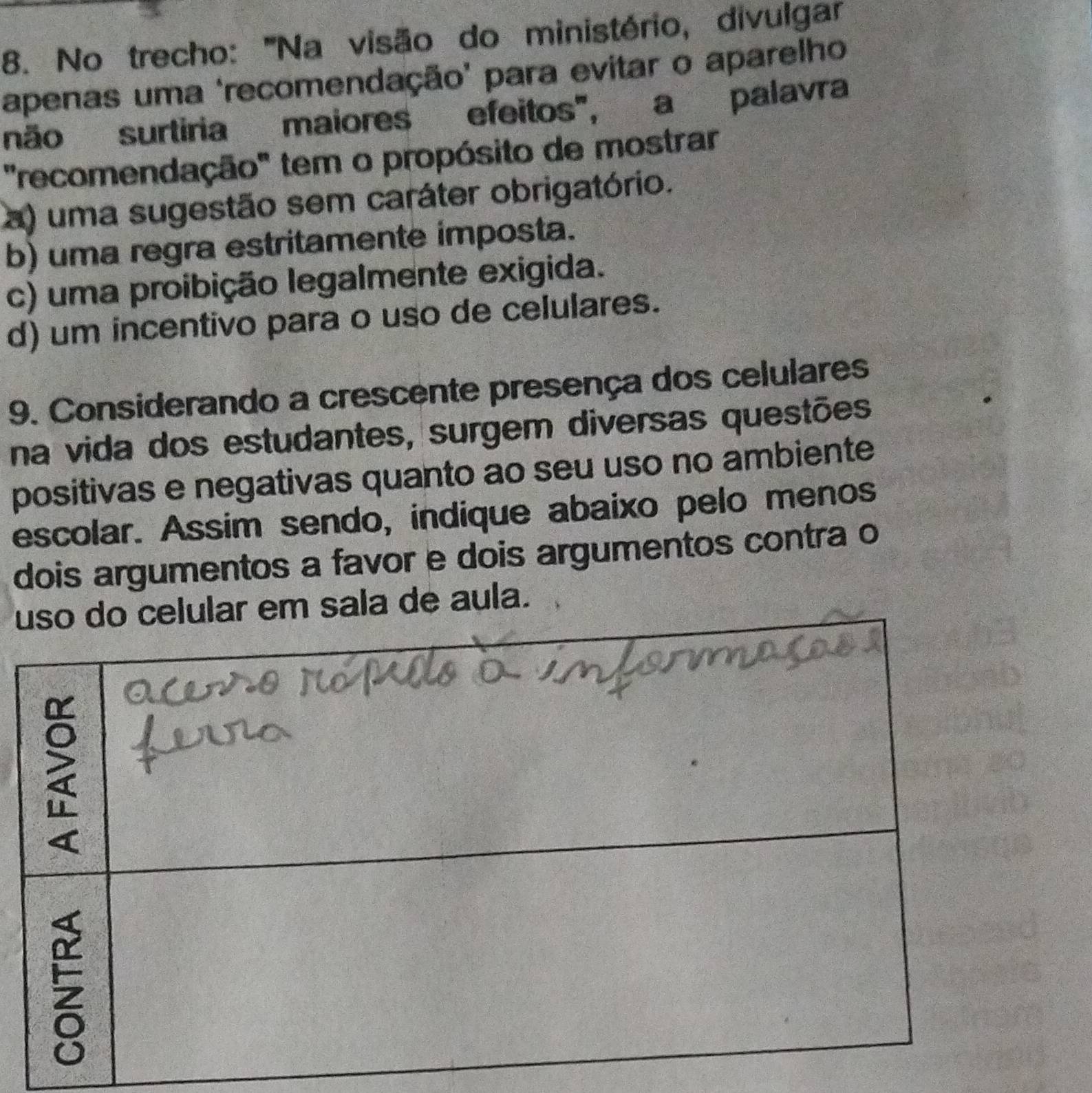 No trecho: '''Na visão do ministério, divulgar
apenas uma 'recomendação' para evitar o aparelho
não surtiria maiores efeitos", a palavra
"recomendação" tem o propósito de mostrar
a) uma sugestão sem caráter obrigatório.
b) uma regra estritamente imposta.
c) uma proibição legalmente exigida.
d) um incentivo para o uso de celulares.
9. Considerando a crescente presença dos celulares
na vida dos estudantes, surgem diversas questões
positivas e negativas quanto ao seu uso no ambiente
escolar. Assim sendo, indique abaixo pelo menos
dois argumentos a favor e dois argumentos contra o
u sala de aula.