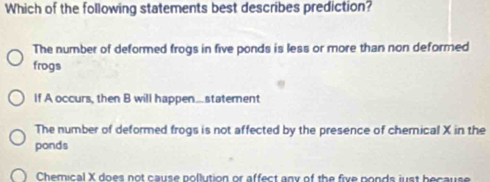 Which of the following statements best describes prediction?
The number of deformed frogs in five ponds is less or more than non deformed
frogs
If A occurs, then B will happen...statement
The number of deformed frogs is not affected by the presence of chemical X in the
ponds
Chemical X does not cause pollution or affect any of the five ponds just because