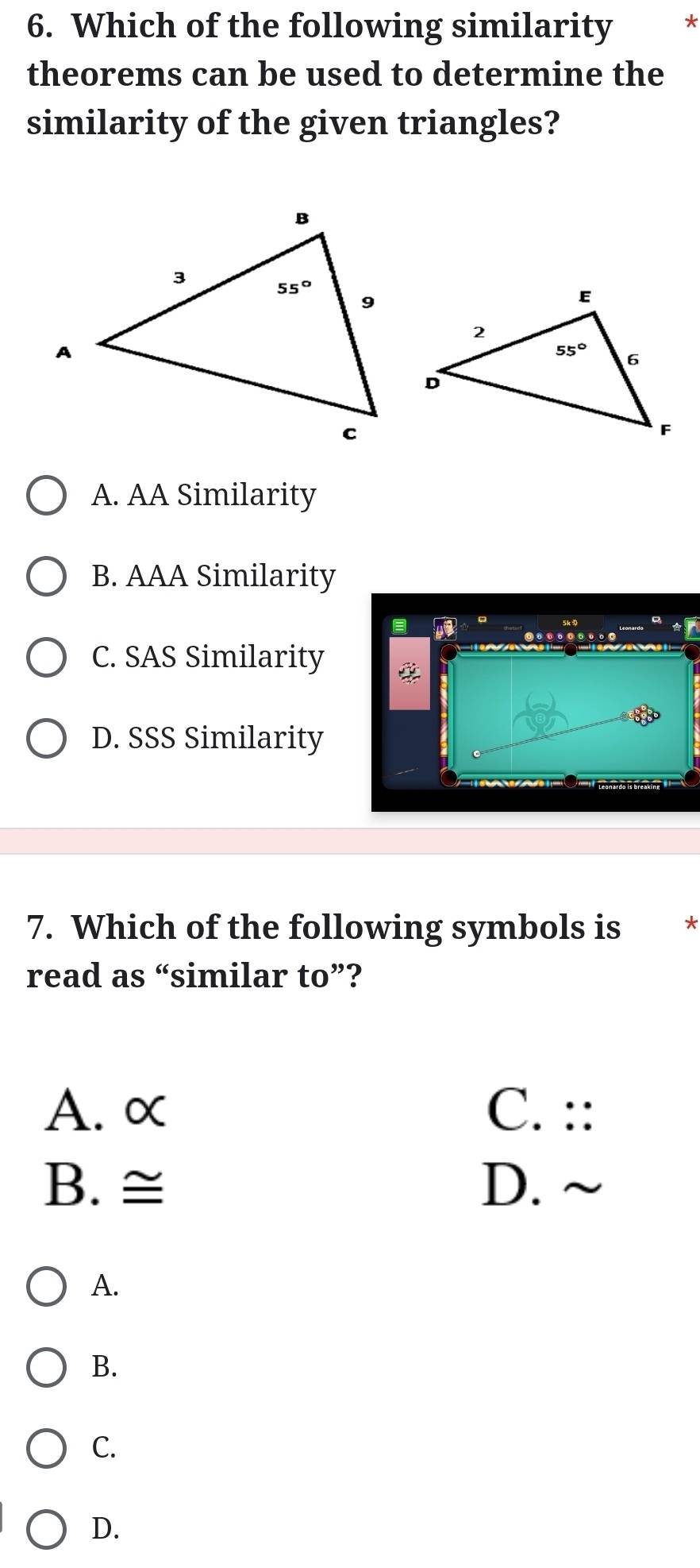 Which of the following similarity *
theorems can be used to determine the
similarity of the given triangles?
A. AA Similarity
B. AAA Similarity
C. SAS Similarity
D. SSS Similarity
7. Which of the following symbols is *
read as “similar to”?
A. α C. ::
B. ≅ D. ~
A.
B.
C.
D.