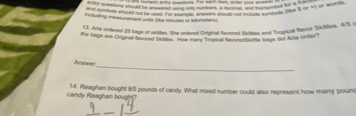 is are numeric entry questions. For each item, enter your answer in 
entry questions should be answered using only numbers, a decimal, and the/symbol for a fracw 
and symbols should not be used. For example, answers should not include symbols (like $ or =) or words 
including measurement units (like minutes or kilometers). 
13. Aria ordered 25 bags of skittles. She ordered Original flavored Skittles and Tropical Bavor Skittles. 4/5
the bags are Original flavored Skittles. How many Tropical flavoredSkittle bags did Aria order? 
_ 
Answer: 
14. Reaghan bought 9/5 pounds of candy. What mixed number could also represent how many poun 
candy Reaghan bought?