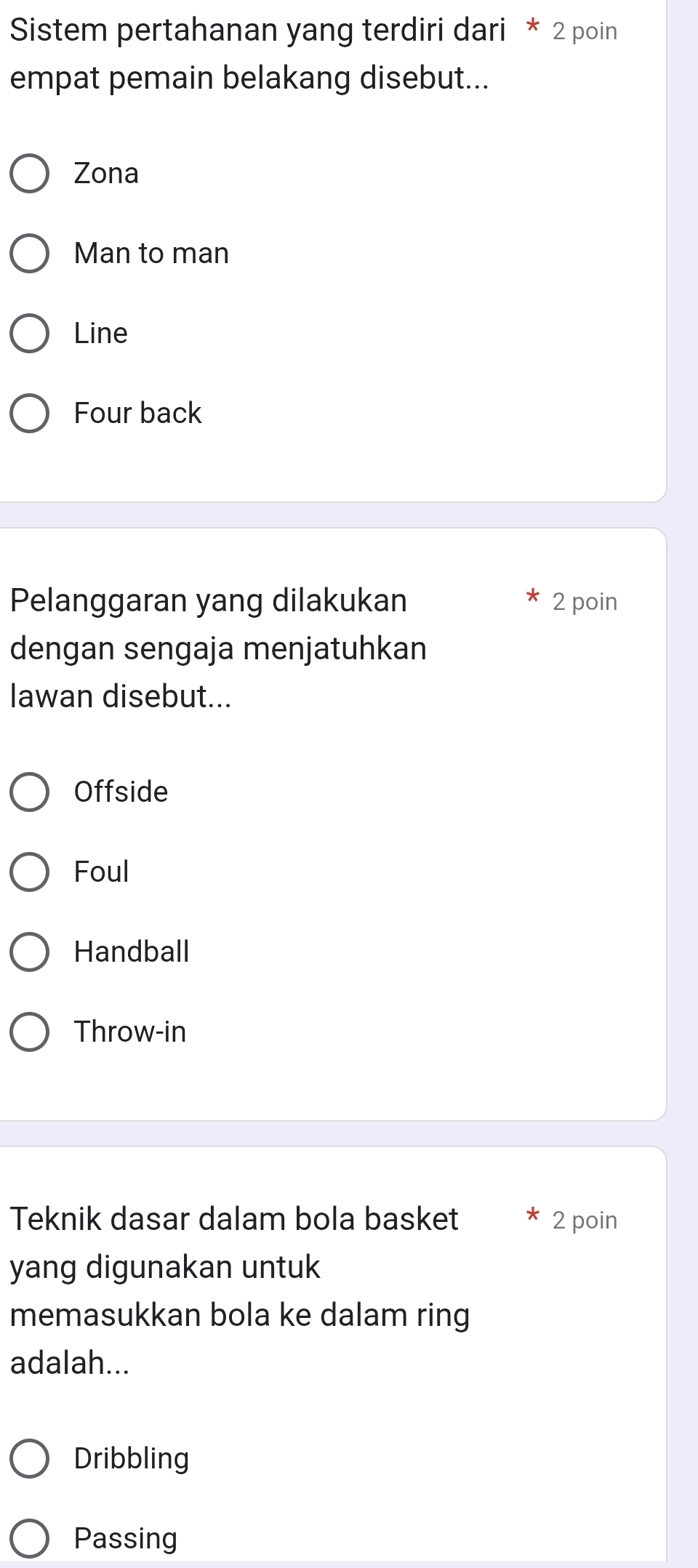 Sistem pertahanan yang terdiri dari * 2 poin
empat pemain belakang disebut...
Zona
Man to man
Line
Four back
Pelanggaran yang dilakukan 2 poin
dengan sengaja menjatuhkan
lawan disebut...
Offside
Foul
Handball
Throw-in
Teknik dasar dalam bola basket 2 poin
yang digunakan untuk
memasukkan bola ke dalam ring
adalah...
Dribbling
Passing