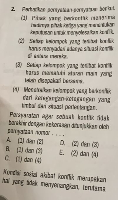 Perhatikan pernyataan-pernyataan berikut.
(1) Pihak yang berkonflik menerima
hadirnya pihak ketiga yang menentukan
keputusan untuk menyelesaikan konflik.
(2) Setiap kelompok yang terlibat konflik
harus menyadari adanya situasi konflik
di antara mereka.
(3) Setiap kelompok yang terlibat konflik
harus mematuhi aturan main yang
telah disepakati bersama.
(4) Menetralkan kelompok yang berkonflik
dari ketegangan-ketegangan yang
timbul dari situasi pertentangan.
Persyaratan agar sebuah konflik tidak
berakhir dengan kekerasan ditunjukkan oleh
pernyataan nomor . . . .
A. (1) dan (2) D. (2) dan (3)
B. (1) dan (3) E. (2) dan (4)
C. (1) dan (4)
Kondisi sosial akibat konflik merupakan
hal yang tidak menyenangkan, terutama