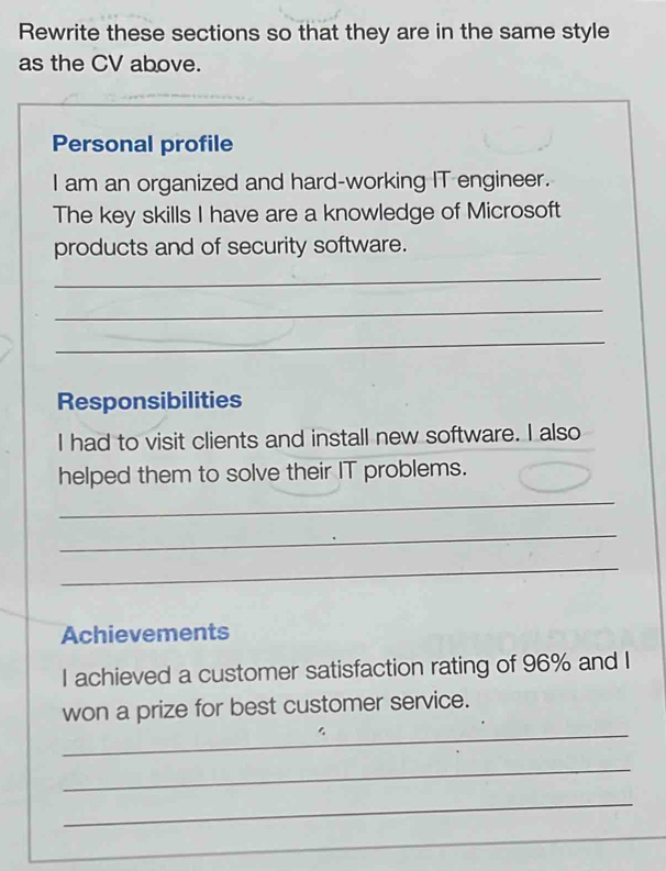 Rewrite these sections so that they are in the same style 
as the CV above. 
Personal profile 
I am an organized and hard-working IT engineer. 
The key skills I have are a knowledge of Microsoft 
products and of security software. 
_ 
_ 
_ 
Responsibilities 
I had to visit clients and install new software. I also 
helped them to solve their IT problems. 
_ 
_ 
_ 
Achievements 
I achieved a customer satisfaction rating of 96% and I 
_ 
won a prize for best customer service. 
_ 
_ 
_ 
_