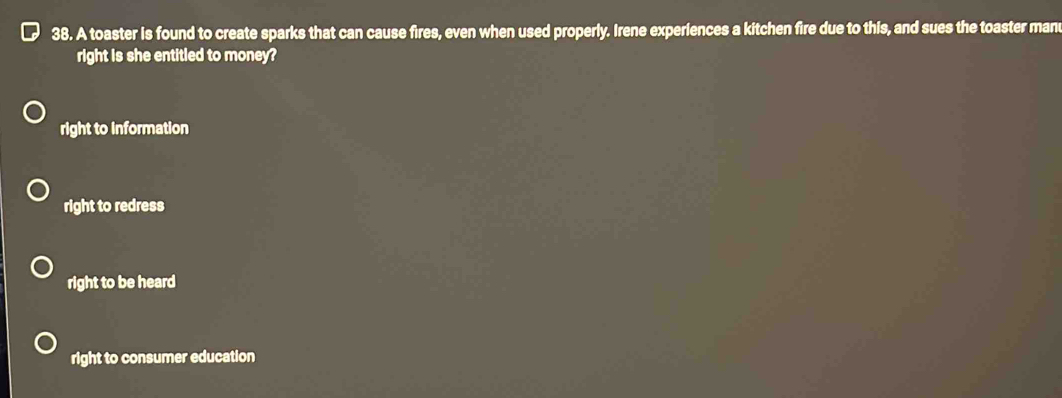 A toaster is found to create sparks that can cause fires, even when used properly. Irene experiences a kitchen fire due to this, and sues the toaster man
right is she entitled to money?
right to information
right to redress
right to be heard
right to consumer education