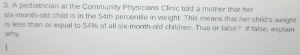 A pediatrician at the Community Physicians Clinic told a mother that her 
six-month-old child is in the 54th percentile in weight. This means that her child's weight 
is less than or equal to 54% of all six-month-old children. True or false? If false, explain 
why.