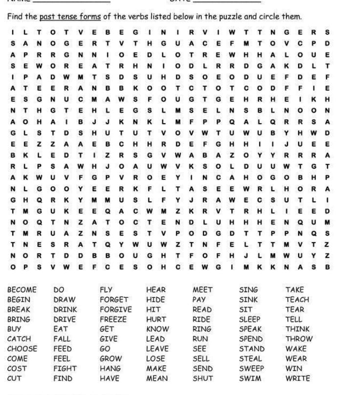 Find the past tense forms of the verbs listed below in the puzzle and circle them.
I L TO T V E B E G I N I R V I W T T N G E R S
S A N O G E R T V T H G U A C E F M TO V C P D
A P R RG N N I O E DL OT R E W H H A LO U E
S E W O R E A T R H N I O D L R R D G A K D L T
I P A D W M T S D S U H D S O E O D U E F D E F
AT E E R A N B B K O O T C T O T C O D F F I E
E S G N U C M A W S F O UG T G E H R H E I K H
N T H G TE H LE GS LM SE L N S B L N OO N
A O H A I B J J K N K L M F P P Q A L Q R R S A
G L S T D S HU T U T V O V W TU WU B Y H W D
E E Z Z A A E B C H H R D E F G H H I I J U E E
B K L E D T I Z R S G V W A B A Z O Y Y R R R A
R L P S A W H J O A U W V K S O L D U U W T G T
A K W U V F G P V R O E Y I N C A H O G O B H P
N L G O O Y EE R K F L T A S E E W R L H OR A
G H Q R K Y M M U S L F Y J R A W E C S U T L I
T M G U K E E Q A C W M Z K R V T R H L I E E D
N O Q T N ZA T O C TE N D LU HHH EN Q U M
T M R U A Z N S E S T V P OD G D T T P P N Q S
T N E S R AT Q Y W U W Z T N F E L T T M V T Z
N O R T D D B B O U G H T F O F H J L M W U Y Z
O P S V W E F C E S O H C E W G I M K K N A S B
become DO FLY HEAR MEET SING TAKE
BEGIN DRAW FORGeT HIDE PAY SINK TEACH
BREAK DRINK FORGIVE HIT READ SIT TEAR
BRING DRIVE FREEZE HURT RIDE SLEEP TELL
BUY Eat GET KNOW RING SPEAK THINK
CATCH FALL GIVE LEAD RUN SPEND throw
CHOOSE FEED GO LEAVE SEE STAND WAKE
COME FEEL GROW LOSE SELL STEAL WEAR
COST FIGHT HANG MAKE SEND SWEEP WIN
CUT FIND HAVE MEAN SHUT SWIM WRITE