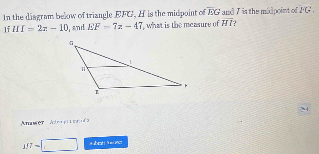 In the diagram below of triangle EFG, H is the midpoint of overline EG and I is the midpoint of overline FG. 
If HI=2x-10 , and EF=7x-47 , what is the measure of overline HI ? 
Answer Attempt 1 out of 2
HI=□ Submit Answer