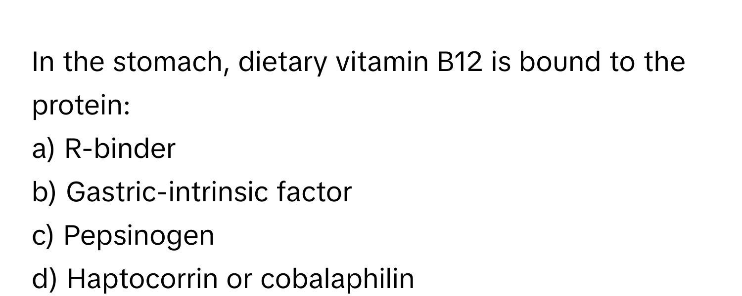 In the stomach, dietary vitamin B12 is bound to the protein:

a) R-binder 
b) Gastric-intrinsic factor 
c) Pepsinogen 
d) Haptocorrin or cobalaphilin