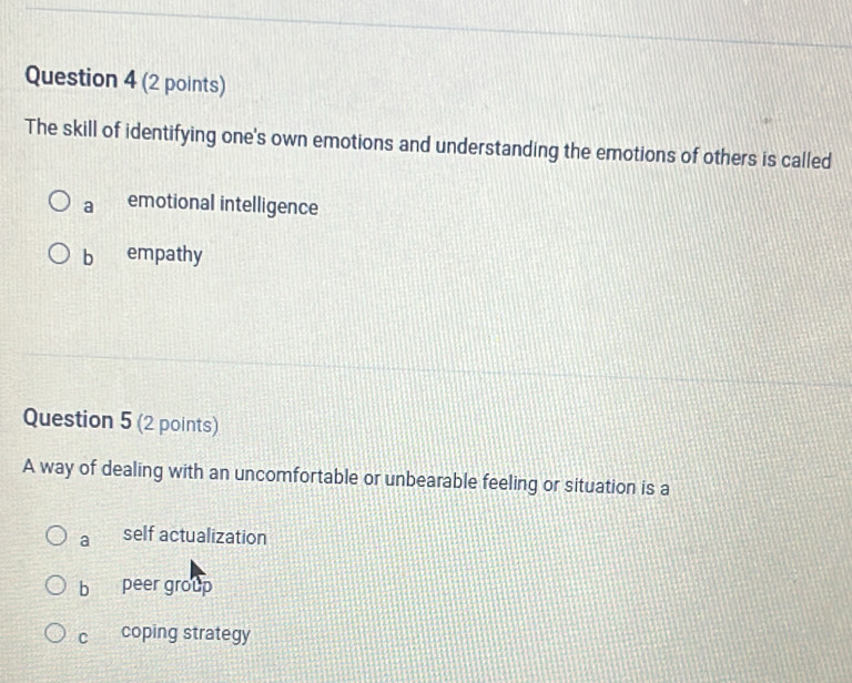 The skill of identifying one's own emotions and understanding the emotions of others is called
a emotional intelligence
b empathy
Question 5 (2 points)
A way of dealing with an uncomfortable or unbearable feeling or situation is a
a self actualization
bì peer group
C coping strategy