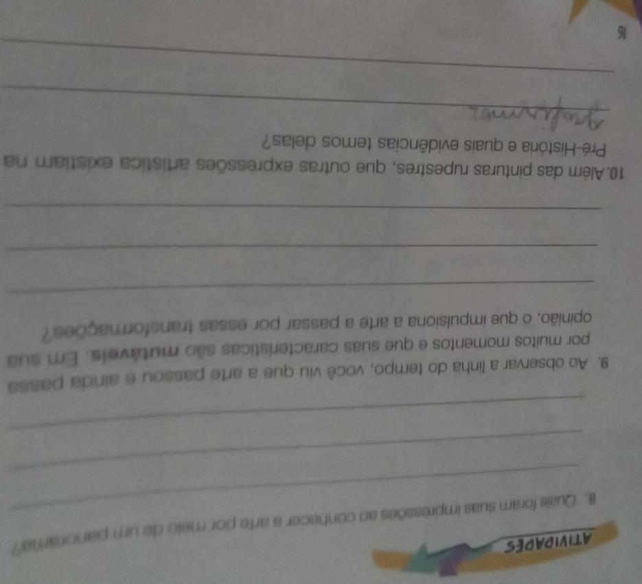 ATIVIDADES 
_ 
8. Quais foram suas impressões ao conhecer a arte por meio de um panorama? 
_ 
_ 
9. Ao observar a linha do tempo, você viu que a arte passou e ainda passa 
por muitos momentos e que suas características são mutáveis. Em sua 
opinião, o que impulsiona a arte a passar por essas transformações? 
_ 
_ 
_ 
10.Além das pinturas rupestres, que outras expressões artística existiam na 
Pré-História e quais evidências temos delas? 
_ 
_ 
16