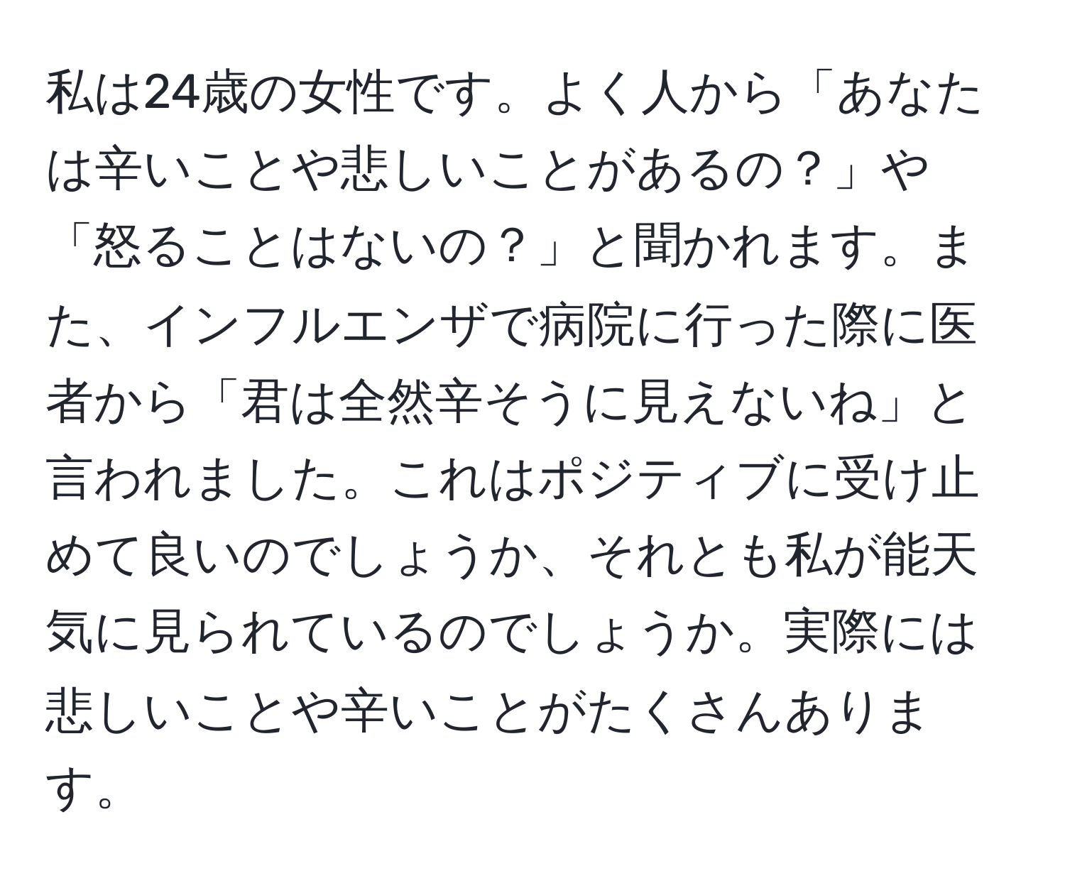 私は24歳の女性です。よく人から「あなたは辛いことや悲しいことがあるの？」や「怒ることはないの？」と聞かれます。また、インフルエンザで病院に行った際に医者から「君は全然辛そうに見えないね」と言われました。これはポジティブに受け止めて良いのでしょうか、それとも私が能天気に見られているのでしょうか。実際には悲しいことや辛いことがたくさんあります。