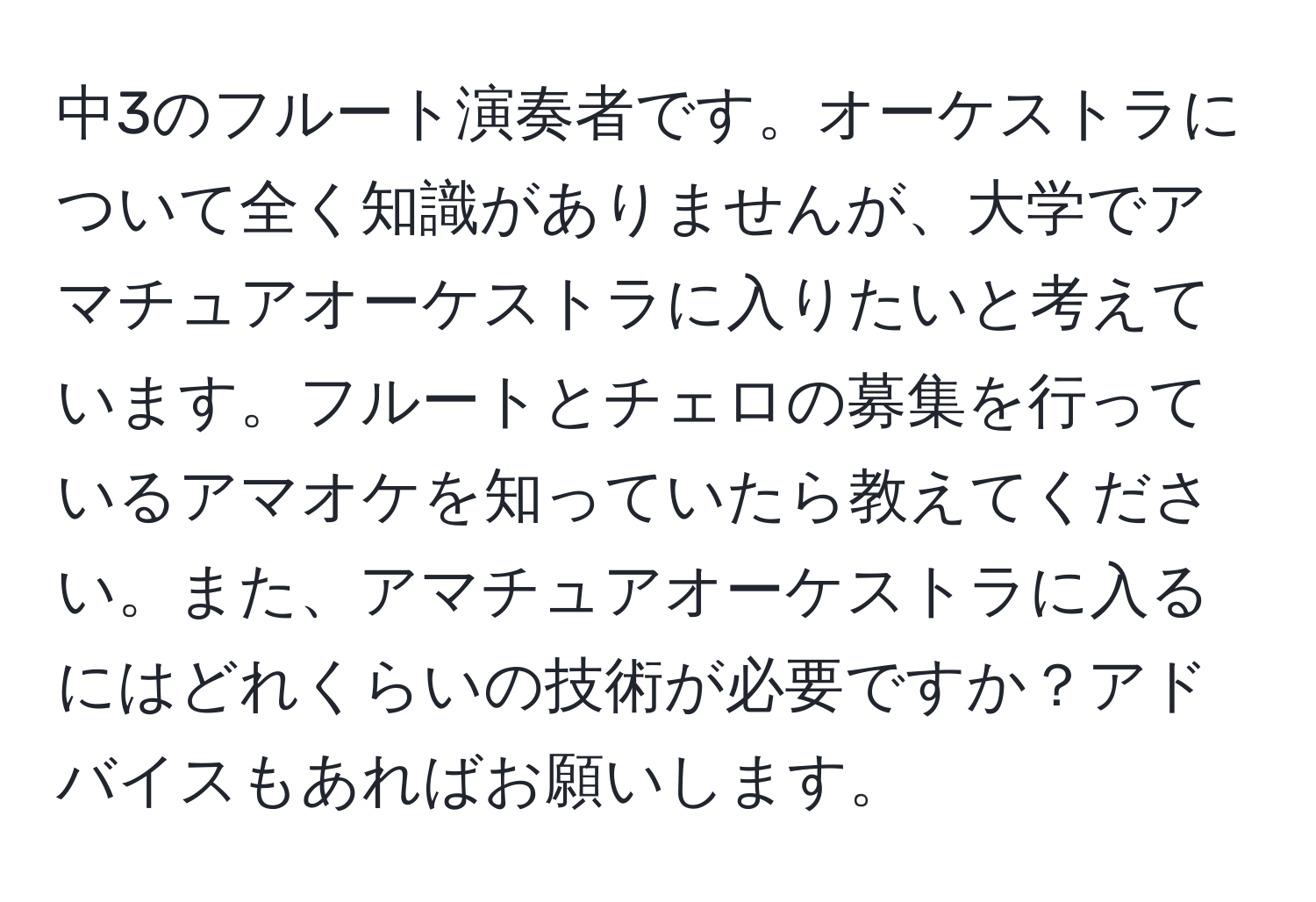 中3のフルート演奏者です。オーケストラについて全く知識がありませんが、大学でアマチュアオーケストラに入りたいと考えています。フルートとチェロの募集を行っているアマオケを知っていたら教えてください。また、アマチュアオーケストラに入るにはどれくらいの技術が必要ですか？アドバイスもあればお願いします。