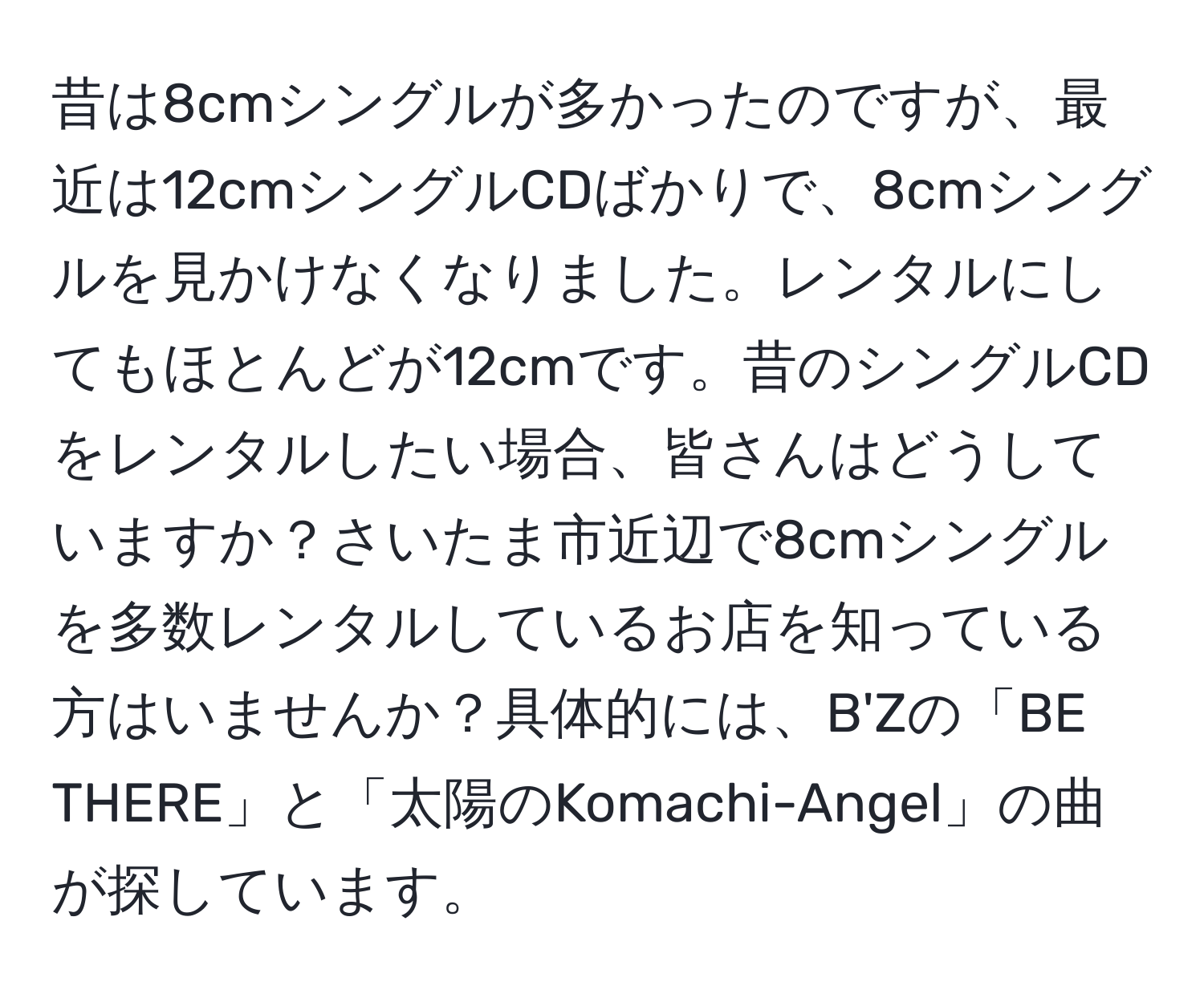 昔は8cmシングルが多かったのですが、最近は12cmシングルCDばかりで、8cmシングルを見かけなくなりました。レンタルにしてもほとんどが12cmです。昔のシングルCDをレンタルしたい場合、皆さんはどうしていますか？さいたま市近辺で8cmシングルを多数レンタルしているお店を知っている方はいませんか？具体的には、B'Zの「BE THERE」と「太陽のKomachi-Angel」の曲が探しています。