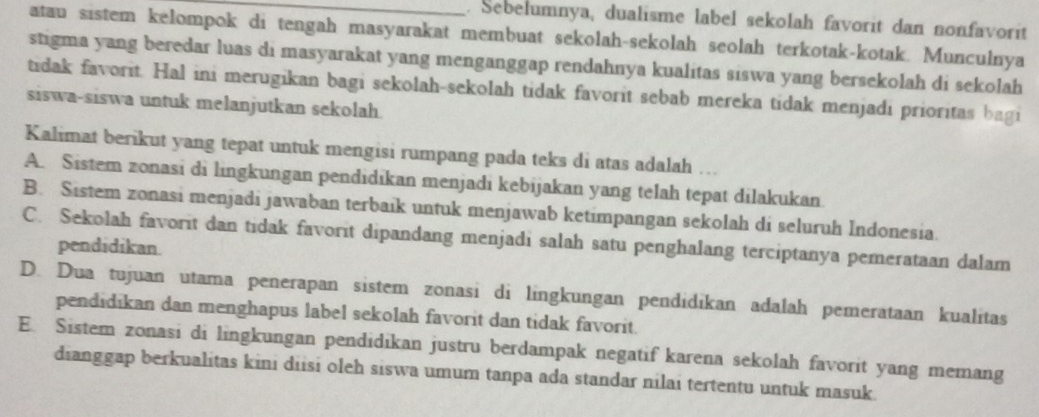 Sebelumnya, dualisme label sekolah favorit dan nonfavorit
atau sistem kelompok di tengah masyarakat membuat sekolah-sekolah seolah terkotak-kotak. Munculnya
stigma yang beredar luas di masyarakat yang menganggap rendahnya kualitas siswa yang bersekolah di sekolah
tidak favorit. Hal ini merugikan bagi sekolah-sekolah tidak favorit sebab mereka tidak menjadi prioritas bagi
siswa-siswa untuk melanjutkan sekolah
Kalimat berikut yang tepat untuk mengisi rumpang pada teks di atas adalah …
A. Sistem zonasi di lingkungan pendidikan menjadi kebijakan yang telah tepat dilakukan.
B. Sistem zonasi menjadi jawaban terbaik untuk menjawab ketimpangan sekolah di seluruh Indonesia.
C. Sekolah favorit dan tidak favorit dipandang menjadi salah satu penghalang terciptanya pemerataan dalam
pendidikan.
D. Dua tujuan utama penerapan sistem zonasi di lingkungan pendidikan adalah pemerataan kualitas
pendidikan dan menghapus label sekolah favorit dan tidak favorit.
E. Sistem zonasi di lingkungan pendidikan justru berdampak negatif karena sekolah favorit yang memang
dianggap berkualitas kini diisi oleh siswa umum tanpa ada standar nilai tertentu untuk masuk.