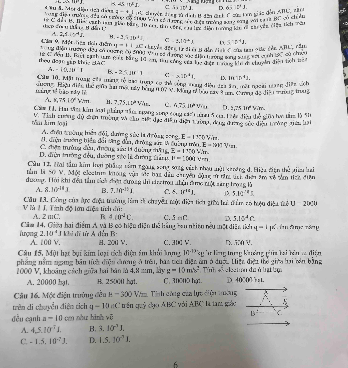 A. 35.10^8J. B. 45.10^8J. C. 55.10^8J. V. Nang lượng của ta
D. 65.10^8J.
Câu 8. Một điện tích điểm q=+1mu C chuyền động từ đỉnh B đến đỉnh C của tam giác đều ABC, nằm
gn
trong điện trường đều có cường độ 5000 V/m có đường sức điện trường song song với cạnh BC có chiều
từ C đến B. Biết cạnh tam giác bằng 10 cm, tìm công của lực điện trường khi di chuyển điện tích trên
co
theo đoạn thằng B đến C

A. 2,5.10^(-4)J. B. -2,5.10^(-4)J. C. -5.10^(-4)J. D. 5.10^(-4)J.
Câu 9. Một điện tích điểm q=+1 μC chuyển động từ đỉnh B đến đỉnh C của tam giác đều ABC, nằm
trong điện trường đều có cường độ 5000 V/m có đường sức điện trường song song với cạnh BC có chiều
từ C đến B. Biết cạnh tam giác bằng 10 cm, tìm công của lực điện trường khi di chuyển điện tích trên
theo đoạn gấp khúc BAC
A. -10.10^(-4)J. B. -2,5.10^(-4)J. C. -5.10^(-4)J. D. 10.10^(-4)J.
Câu 10. Mặt trong của màng tế bào trong cơ thể sống mang điện tích âm, mặt ngoài mang điện tích
dương. Hiệu điện thế giữa hai mặt này bằng 0,07 V. Màng tế bào dày 8 nm. Cường độ điện trường trong
màng tế bào này là
A. 8,75.10^6V/m. B. 7,75.10^6V/m. C. 6,75.10^6V/m. D. 5,75.10^6V/m.
Câu 11. Hai tấm kim loại phẳng nằm ngang song song cách nhau 5 cm. Hiệu điện thế giữa hai tấm là 50
V. Tính cường độ điện trường và cho biết đặc điểm điện trường, dạng đường sức điện trường giữa hai
tấm kim loại
A. điện trường biến đổi, đường sức là đường cong, E=1200V/ m.
B. điện trường biến đổi tăng dần, đường sức là đường tròn, E=800V/m.
C. điện trường đều, đường sức là đường thẳng, E=1200V/m.
D. điện trường đều, đường sức là đường thắng, E=1000V/m.
Câu 12. Hai tấm kim loại phẳng nằm ngang song song cách nhau một khoảng d. Hiệu điện thế giữa hai
tấm là 50 V. Một electron không vận tốc ban đầu chuyển động từ tấm tích điện âm về tấm tích điện
dương. Hỏi khi đến tấm tích điện dương thì electron nhận được một năng lượng là
A. 8.10^(-18)J. B. 7.10^(-18)J. C. 6.10^(-18)J. D. 5.10^(-18)J.
Câu 13. Công của lực điện trường làm di chuyển một điện tích giữa hai điểm có hiệu điện thế U=2000
V là 1 J. Tính độ lớn điện tích đó:
A. 2 mC. B. 4.10^(-2)C. C. 5 mC. D. 5.10^(-4)C.
Câu 14. Giữa hai điểm A và B có hiệu điện thế bằng bao nhiêu nếu một điện tích q=1 μC thu được năng
lượng 2.10^(-4)J khi đi từ A đến B:
A. 100 V. B. 200 V. C. 300 V. D. 500 V.
Câu 15. Một hạt bụi kim loại tích điện âm khối lượng 10^(-10)kg lơ lửng trong khoảng giữa hai bản tụ điện
phẳng nằm ngang bản tích điện dương ở trên, bản tích điện âm ở dưới. Hiệu điện thế giữa hai bản bằng
1000 V, khoảng cách giữa hai bản là 4,8 mm, lấy g=10m/s^2. Tính số electron dư ở hạt bụi
A. 20000 hạt. B. 25000 hạt. C. 30000 hạt. D. 40000 hạt.
Câu 16. Một điện trường đều E=300V/m. Tính công của lực điện trường A
trên di chuyển điện tích q=10nC trên quỹ đạo ABC với ABC là tam giác
vector E
đều cạnh a=10cm như hình vẽ
B C
A. 4,5.10^(-7)J. B. 3.10^(-7)J.
C. -1.5.10^(-7)J. D. 1.5.10^(-7)J.
6