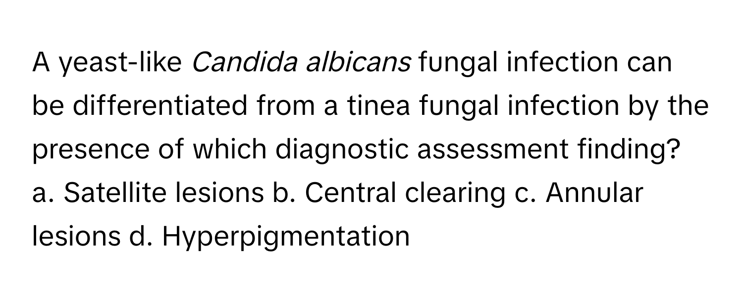 A yeast-like *Candida albicans* fungal infection can be differentiated from a tinea fungal infection by the presence of which diagnostic assessment finding?

a. Satellite lesions b. Central clearing c. Annular lesions d. Hyperpigmentation