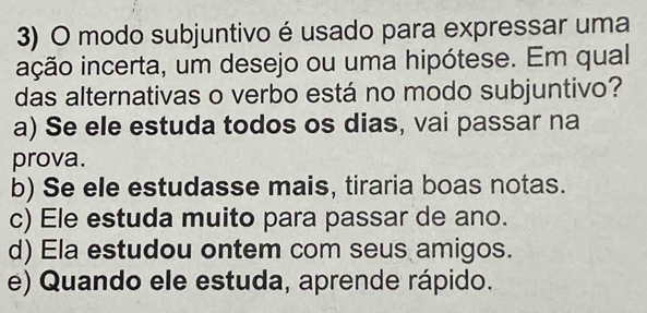 modo subjuntivo é usado para expressar uma
ição incerta, um desejo ou uma hipótese. Em qual
das alternativas o verbo está no modo subjuntivo?
a) Se ele estuda todos os dias, vai passar na
prova.
b) Se ele estudasse mais, tiraria boas notas.
c) Ele estuda muito para passar de ano.
d) Ela estudou ontem com seus amigos.
e) Quando ele estuda, aprende rápido.