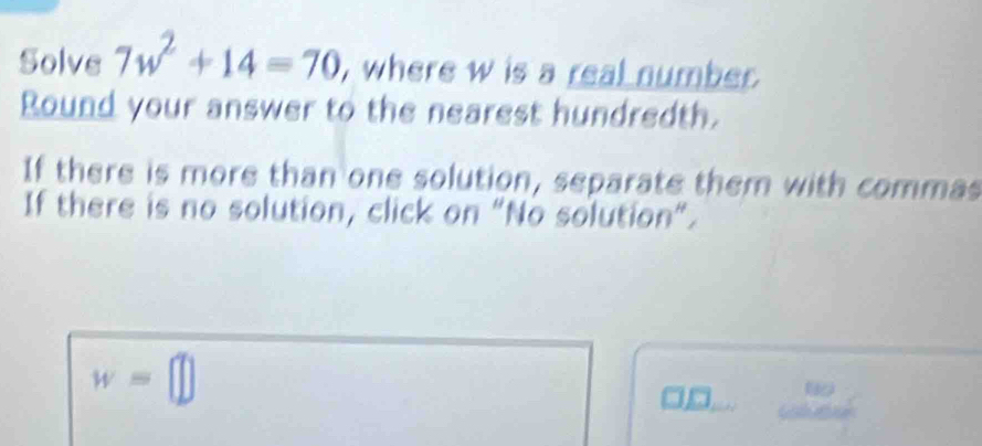 Solve 7w^2+14=70 , where w is a real number. 
Round your answer to the nearest hundredth. 
If there is more than one solution, separate them with commas 
If there is no solution, click on "No solution”.
w=□
beginarrayr 80 cos ecalpha endarray