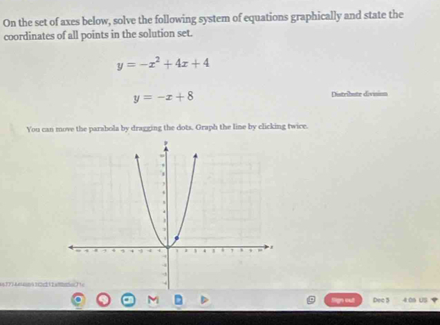 On the set of axes below, solve the following system of equations graphically and state the
coordinates of all points in the solution set.
y=-x^2+4x+4
y=-x+8 Distribute divisiom
You can move the parabola by dragging the dots. Graph the line by clicking twice.
a8 17 ) Aεcn 9 22 12
M Sign out Dec 5 4:06 US