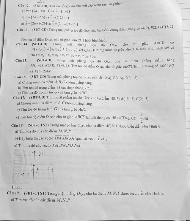 Hinh 4
Câu 12. (SBT-CD) Tim các số a,b sao cho mỗi cặp vectơ sau bằng nhau.
a) vector m=(2a+3;b-1) và overline n=(1;-2)
a) vector u=(3a-2;5) và vector v=(5;2b+1)
a) vector x=(2a+b;2b) vù vector y=(3+2b;3-2a)
Câu 13. (SBT-CD) Trong mặt phẳng tọa độ Oxy, cho ba điểm không thẳng hàng A(-4;2),B(2;4),C(8;2)
Tìm tọa độ điểm D sao cho tứ giác ABCDlà hình bình hành.
Câu 14. (SBT-CD) Trong mặt phẳng tọa độ Oxy, cho tứ giác ABCD có
A(x_A;y_A);B(x_B;y_B),C(x_C;y_C),D(x_D;y_D) Chứng minh tứ giác ABCDlà hình bình hành khi và
chi khi x_A+x_C=x_B+x_D và y_A+y_C=y_B+y_D.
Câu 15. (SBT-CD) Trong mặt phẳng tọa độ Oxy, cho ba điểm không thẳng hàng
M(1;-2),N(3;1),P(-1;2). Tim tọa độ điểm Q sao cho tứ giác MNPQ là hình thang có MNparallel PQ
và PQ=2MN.
Câu 16. (SBT-CD) Trong mặt phẳng toạ độ Oxy , cho A(-2;3),B(4;5),C(2;-3).
a) Chứng minh ba điểm A, B,C không thẳng hàng.
b) Tìm tọa độ trung điểm M của đoạn thẳng BC .
c) Tìm tọa độ trọng tâm G của tam giác ABC
Câu 17. (SBT-CD) Trong mặt phẳng tọa độ Oxy, cho ba điểm A(1;5),B(-1;-1),C(2;-5).
a) Chứng minh ba điểm A,B, C không thẳng hàng
b) Tìm tọa độ trọng tâm G của tam giác ABC
c) Tìm tọa độ điểm D sao cho tứ giác ABCD1à hình thang có AB//CD và CD= 3/2 AB
Câu 18. (SBT-CTST) Trong mặt phẳng Oxy, cho ba điểm M, N, P được biểu diễn như Hình 5.
a) Tim toạ độ của các điểm M, N,P .
b) Hãy biểu thị các vectơ vector OM,vector ON,vector OP qua hai vecto overline i và j
c) Tim toạ độ các vecto vector PM,vector PN,vector PO,vector NM.
Hình 5
Câu 19. (SBT-CTST) Trong mặt phẳng Oxy , cho ba điểm M, N, P được biểu diễn như Hình 5.
a) Tìm toạ độ của các điểm M, N, P .