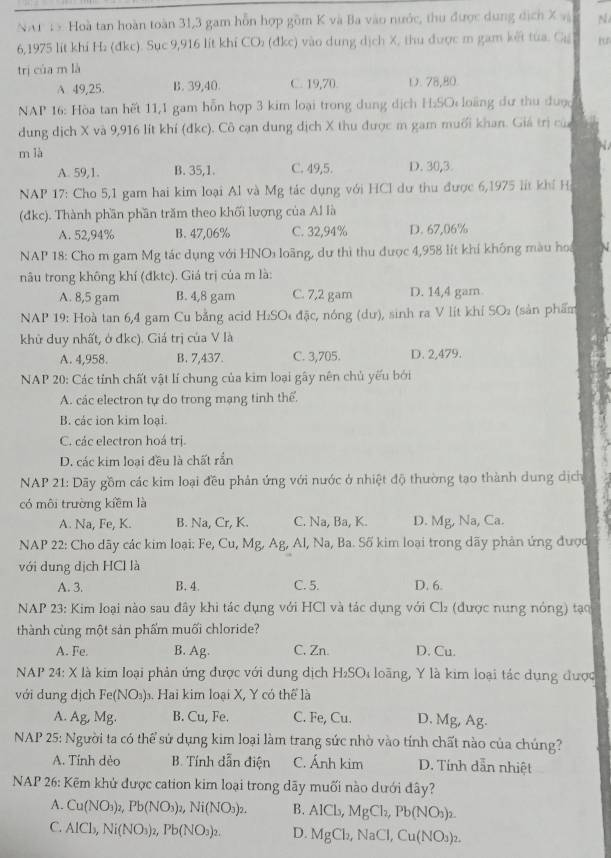 NAP 1 5 Hoà tan hoàn toàn 31,3 gam hỗn hợp gồm K và Ba vào nước, thu được dung dịch X v N
6,1975 lit khí H₂ (đkc). Sục 9,916 lit khí CO: (đkc) vào dung dịch X, thu được m gam kết tua. Gạ
trị cùa m là
A 49,25. B. 39,40 C. 19,70. D. 78,80
NAP 16: Hòa tan hết 11,1 gam hỗn hợp 3 kim loại trong dung dịch H₂SO loàng dư thu được
dung dịch X và 9,916 lít khí (đkc). Cô cạn dung dịch X thu được m gam muối khan. Giá trị của
m là
A. 59,1 B. 35,1. C. 49,5. D. 30,3
NAP 17: Cho 5,1 gam hai kim loại Al và Mg tác dụng với HCl dư thu được 6,1975 lit khí H
(đkc). Thành phần phần trăm theo khối lượng của Al là
A. 52,94% B. 47,06% C. 32,94% D. 67,06%
NAP 18: Cho m gam Mg tác dụng với HNOi loãng, dư thì thu được 4,958 lít khí không màu hoi
nâu trong không khí (đktc). Giá trị của m là:
A. 8,5 gam B. 4,8 gam C. 7,2 gam D. 14,4 gam
NAP 19: Hoà tan 6,4 gam Cu bằng acid H_2SO Di đặc, nóng (dư), sinh ra V lít khí SO (sản phẩm
khữ duy nhất, ở đkc). Giá trị của V là
A. 4,958. B. 7,437. C. 3,705. D. 2,479.
NAP 20: Các tính chất vật lí chung của kim loại gây nên chủ yếu bởi
A. các electron tự do trong mạng tinh thể.
B. các ion kim loại.
C. các electron hoá trị.
D. các kim loại đều là chất rắn
NAP 21: Dãy gồm các kim loại đều phản ứng với nước ở nhiệt độ thường tạo thành dung dịch
có môi trường kiềm là
A. Na, Fe, K. B. Na, Cr, K. C. Na, Ba, K. D. Mg, Na, Ca.
* NAP 22: Cho dãy các kim loại: Fe, Cu, Mg, Ag, Al, Na, Ba. Số kim loại trong dãy phản ứng được
với dung dịch HCl là
A. 3. B. 4 C. 5. D. 6.
NAP 23: Kim loại nào sau đây khi tác dụng với HCI và tác dụng với Cl_2 (được nung nỏng) tạo
thành cùng một sản phẩm muối chloride?
A. Fe. B. Ag. C. Zn. D. Cu.
NAP 24: X là kim loại phản ứng được với dung dịch H_2SO_4 loàng, Y là kim loại tác dụng được
với dung dịch Fe(NO_3). Hai kim loại X, Y có thể là
A. 10 _ N 9 B. Cu, Fe. C. Fe, Cu. D. Mg, Ag.
NAP 25: Người ta có thể sử dụng kim loại làm trang sức nhờ vào tính chất nào của chúng?
A. Tính dẻo B. Tính dẫn điện C. Ánh kim D. Tính dẫn nhiệt
NAP 26: Kẽm khủ được cation kim loại trong dãy muối nào dưới đây?
A. Cu(NO_3)_2,Pb(NO_3)_2,Ni(NO_3)_2. B. AlCl_3,MgCl_2,Pb(NO_3)_2.
C. AlCl_3,Ni(NO_3)_2,Pb(NO_3)_2. D. MgCl_2,NaCl,Cu(NO_3)_2.