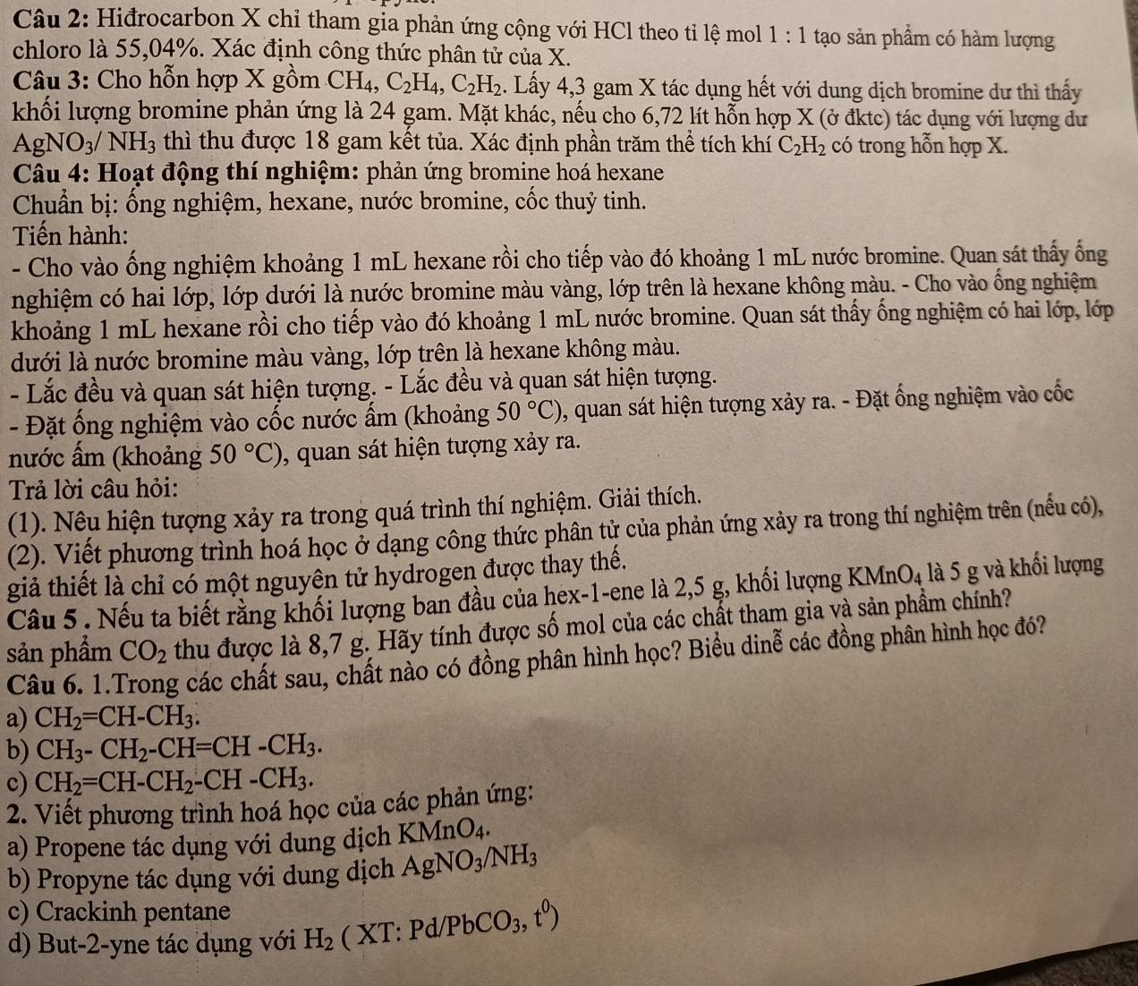 Hiđrocarbon X chỉ tham gia phản ứng cộng với HCl theo tỉ lệ mol 1:1 tạo sản phẩm có hàm lượng
chloro là 55,04%. Xác định công thức phân tử của X.
Câu 3: Cho hỗn hợp X gồm CH_4,C_2H_4,C_2H_2. Lấy 4,3 gam X tác dụng hết với dung dịch bromine dư thì thấy
khối lượng bromine phản ứng là 24 gam. Mặt khác, nếu cho 6,72 lít hỗn hợp X (ở đktc) tác dụng với lượng dư
A gNO_3/ NH_3 thì thu được 18 gam kết tủa. Xác định phần trăm thể tích khí C_2H_2 có trong hỗn hợp X.
Câu 4: Hoạt động thí nghiệm: phản ứng bromine hoá hexane
Chuẩn bị: ống nghiệm, hexane, nước bromine, cốc thuỷ tinh.
Tiến hành:
- Cho vào ống nghiệm khoảng 1 mL hexane rồi cho tiếp vào đó khoảng 1 mL nước bromine. Quan sát thấy ống
nghiệm có hai lớp, lớp dưới là nước bromine màu vàng, lớp trên là hexane không màu. - Cho vào ống nghiệm
khoảng 1 mL hexane rồi cho tiếp vào đó khoảng 1 mL nước bromine. Quan sát thấy ống nghiệm có hai lớp, lớp
dưới là nước bromine màu vàng, lớp trên là hexane không màu.
- Lắc đều và quan sát hiện tượng. - Lắc đều và quan sát hiện tượng.
- Đặt ống nghiệm vào cốc nước ẩm (khoảng 50°C) , quan sát hiện tượng xảy ra. - Đặt ống nghiệm vào cốc
nước ấm (khoảng 50°C) , quan sát hiện tượng xảy ra.
Trả lời câu hỏi:
(1). Nêu hiện tượng xảy ra trong quá trình thí nghiệm. Giải thích.
(2). Viết phương trình hoá học ở đạng công thức phân tử của phản ứng xảy ra trong thí nghiệm trên (nếu có),
giả thiết là chỉ có một nguyên tử hydrogen được thay thế.
Câu 5 . Nếu ta biết rằng khối lượng ban đầu của hex-1-ene là 2,5 g, khối lượng K MnO_4 : là 5 g và khối lượng
sản phẩm CO_2 thu được là 8,7 g. Hãy tính được số mol của các chất tham gia và sản phẩm chính?
Câu 6. 1.º g các chất sau, chất nào có đồng phân hình học? Biểu dinễ các đồng phân hình học đó?
a) CH_2=CH-CH_3.
b) CH_3-CH_2-CH=CH-CH_3.
c) CH_2=CH-CH_2-CH-CH_3.
2. Viết phương trình hoá học của các phản ứng:
a) Propene tác dụng với dung dịch KMn O_4
b) Propyne tác dụng với dung dịch AgNO_3/NH_3
c) Crackinh pentane
d) But-2-yne tác dụng với H_2 ( XT: Pd/ PbCO_3,t^0)