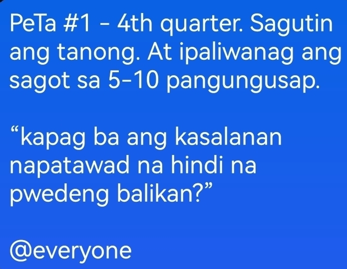 PeTa #1 - 4th quarter. Sagutin 
ang tanong. At ipaliwanag ang 
sagot sa 5 - 10 pangungusap. 
“kapag ba ang kasalanan 
napatawad na hindi na 
pwedeng balikan?” 
@everyone