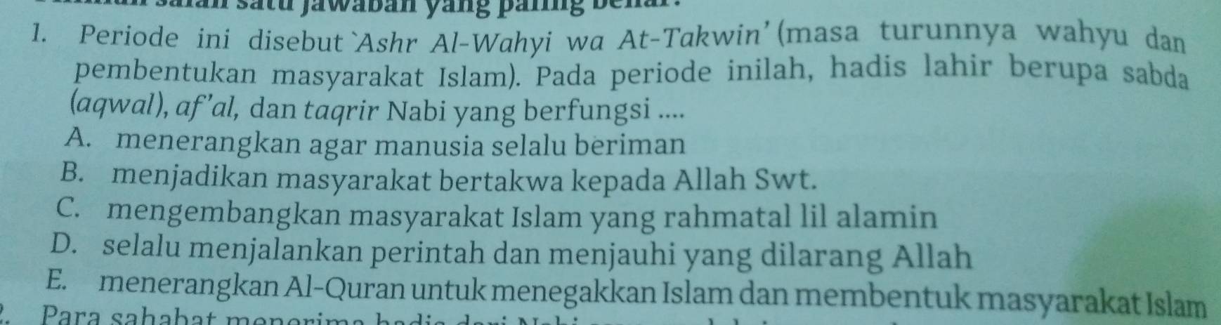 Jan satu jawaban yang paring bena
1. Periode ini disebut `Ashr Al-Wahyi wa At-Takwin’ (masa turunnya wahyu dan
pembentukan masyarakat Islam). Pada periode inilah, hadis lahir berupa sabda
(aqwal), af’al, dan taqrir Nabi yang berfungsi ....
A. menerangkan agar manusia selalu beriman
B. menjadikan masyarakat bertakwa kepada Allah Swt.
C. mengembangkan masyarakat Islam yang rahmatal lil alamin
D. selalu menjalankan perintah dan menjauhi yang dilarang Allah
E. menerangkan Al-Quran untuk menegakkan Islam dan membentuk masyarakat Islam
Para sahabat mon er