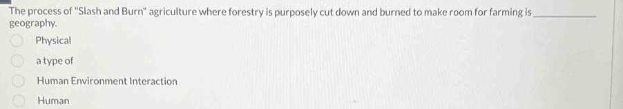 The process of ''Slash and Burn'' agriculture where forestry is purposely cut down and burned to make room for farming is_
geography.
Physical
a type of
Human Environment Interaction
Human