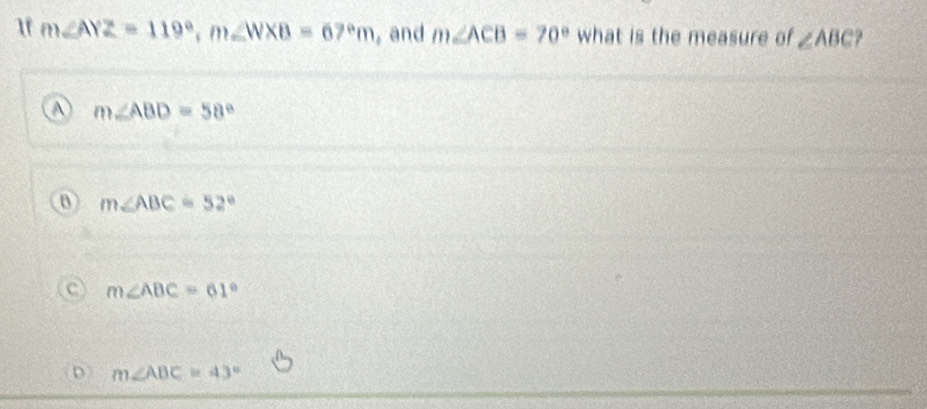 1f m∠ AYZ=119°, m∠ WXB=67°m , and m∠ ACB=70° what is the measure of ∠ ABC.
m∠ ABD=58°
B m∠ ABC=52°
m∠ ABC=61°
D m∠ ABC=43°