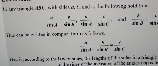 In any triangle ABC, with sides a, b, and c, the following hold true.
 a/sin A = b/sin B ,  a/sin A = c/sin C  , and  b/sin B = c/sin . 
This can be written in compact form as follows.
 a/sin A = b/sin B = c/sin C 
That is, according to the law of sines, the lengths of the sides in a triangle 
to the sines of the measures of the angles opposite