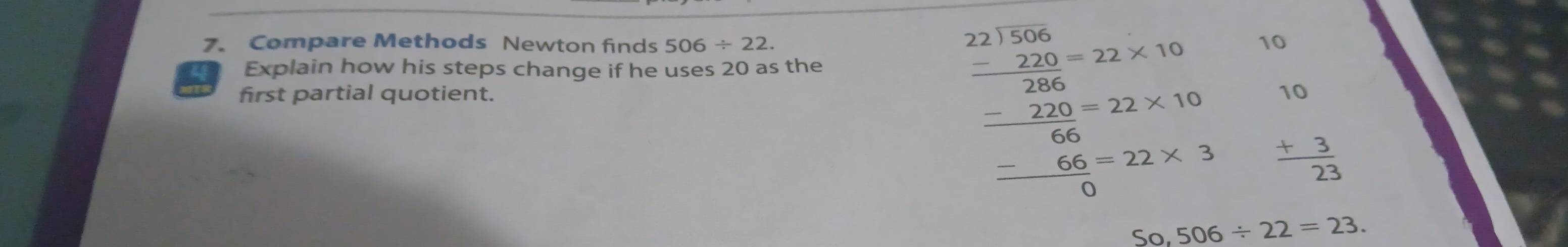 Compare Methods Newton finds 506/ 22. 10 
4 Explain how his steps change if he uses 20 as the 
first partial quotient.
beginarrayr 10 +3 hline 23endarray
beginarrayr 221.56 -220,-22* 10 -220,-22* 10 hline 66, -22* 10 -66-22* 3 hline 0endarray 506/ 22=23. 
So,