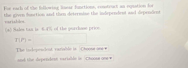 For each of the following linear functions, construct an equation for 
the given function and then determine the independent and dependent 
variables. 
(a) Sales tax is 6.4% of the purchase price.
T(P)=□
The independent variable is Choose one 
and the dependent variable is Choose one ▼