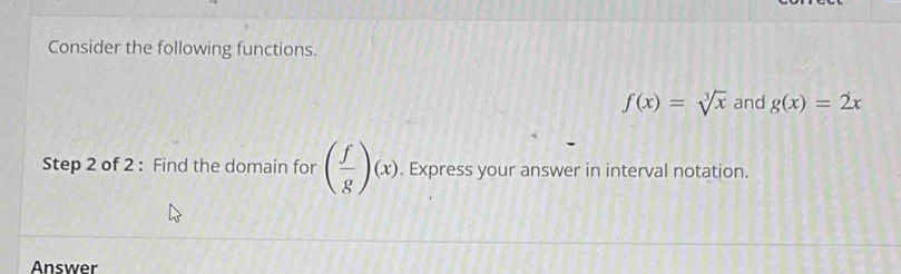 Consider the following functions.
f(x)=sqrt[3](x) and g(x)=2x
Step 2 of 2 : Find the domain for ( f/g )(x). Express your answer in interval notation. 
Answer