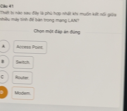 Thiết bị nào sau đây là phù hợp nhất khi muốm kết nối giữa
mhiều máy tính đế bàn trong mạng LANP
Chọn một đấp ấn đúng
A Access Paint
B Switch
C Router
D Modem