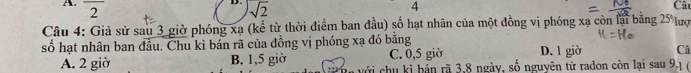 2
4
sqrt(2) Câu
Câu 4: Giả sử sau 3 giờ phóng xạ (kể từ thời điểm ban đầu) số hạt nhân của một đồng vị phóng xạ còn lại bằng 2
số hạt nhân ban đầu. Chu kì bán rã của đồng vị phóng xạ đó bằng D. 1 giờ Câ
C. 0,5 giờ
A. 2 giờ B. 1,5 giờ với chu kì bản rã 3, 8 ngày, số nguyên tử radon còn lại sau 9, 1 (