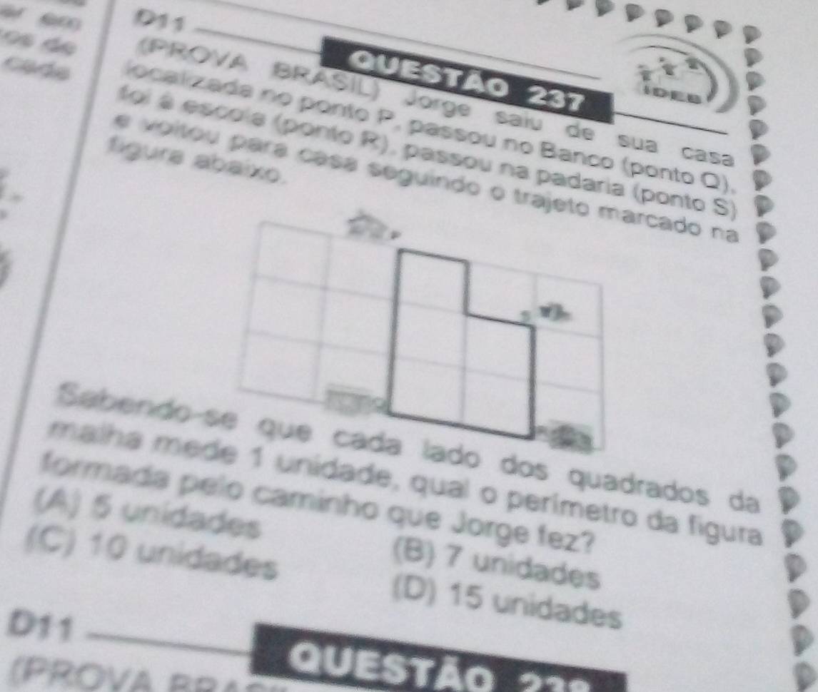 D11
Questão 237
de (PROVA BRASIL) Jorge saíu de sua casa
Cads localizada no ponto P, passou no Banco (ponto Q)
foi é escola (ponto R), passou na padaria (ponto S)
figura abaixo.
e voitou para casá seguindo o trajeto marcado na
malha mede 1 unidade, qual o perímetro da fígura
formada pelo caminho que Jorge fez?
(A) 5 unidades (B) 7 unidades
(C) 10 unidades (D) 15 unidades
D11
QUESTAQ 
(PROVA BRAc