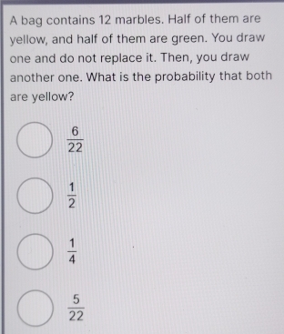 A bag contains 12 marbles. Half of them are
yellow, and half of them are green. You draw
one and do not replace it. Then, you draw
another one. What is the probability that both
are yellow?
 6/22 
 1/2 
 1/4 
 5/22 