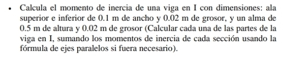 Calcula el momento de inercia de una viga en I con dimensiones: ala 
superior e inferior de 0.1 m de ancho y 0.02 m de grosor, y un alma de
0.5 m de altura y 0.02 m de grosor (Calcular cada una de las partes de la 
viga en I, sumando los momentos de inercia de cada sección usando la 
fórmula de ejes paralelos si fuera necesario).