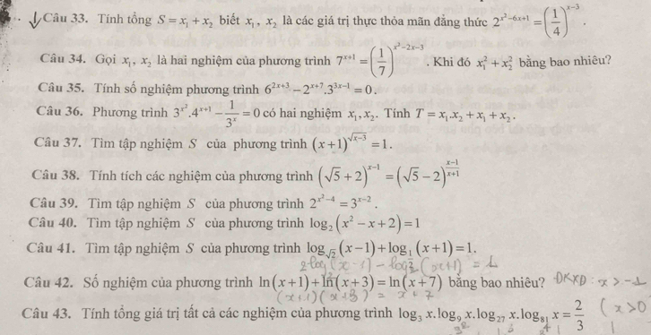 Tính tổng S=x_1+x_2 biết x_1,x_2 là các giá trị thực thỏa mãn đẳng thức 2^(x^2)-6x+1=( 1/4 )^x-3.
Câu 34. Gọi x_1,x_2 là hai nghiệm của phương trình 7^(x+1)=( 1/7 )^x^2-2x-3. Khi đó x_1^(2+x_2^2 bằng bao nhiêu?
Câu 35. Tính số nghiệm phương trình 6^2x+3)-2^(x+7).3^(3x-1)=0.
Câu 36. Phương trình 3^(x^2).4^(x+1)- 1/3^x =0 có hai nghiệm x_1,x_2 , Tính T=x_1.x_2+x_1+x_2.
Câu 37. Tìm tập nghiệm S của phương trình (x+1)^sqrt(x-3)=1.
Câu 38. Tính tích các nghiệm của phương trình (sqrt(5)+2)^x-1=(sqrt(5)-2)^ (x-1)/x+1 
Câu 39. Tìm tập nghiệm S của phương trình 2^(x^2)-4=3^(x-2).
Câu 40. Tìm tập nghiệm S của phương trình log _2(x^2-x+2)=1
Câu 41. Tìm tập nghiệm S của phương trình log _sqrt(2)(x-1)+log _1(x+1)=1.
Câu 42. Số nghiệm của phương trình  ln (x+1)+ln (x+3)=ln (x+7) bằng bao nhiêu?
Câu 43. Tính tổng giá trị tất cả các nghiệm của phương trình log₃ x.log, x.log2 x.logs x = 2