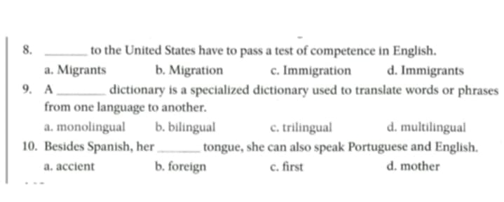 to the United States have to pass a test of competence in English.
a. Migrants b. Migration c. Immigration d. Immigrants
9. A _dictionary is a specialized dictionary used to translate words or phrases
from one language to another.
a. monolingual b. bilingual c. trilingual d. multilingual
10. Besides Spanish, her _tongue, she can also speak Portuguese and English.
a. accient b. foreign c. first d. mother